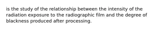 is the study of the relationship between the intensity of the radiation exposure to the radiographic film and the degree of blackness produced after processing.