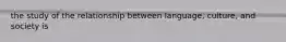 the study of the relationship between language, culture, and society is
