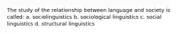 The study of the relationship between language and society is called: a. sociolinguistics b. sociological linguistics c. social linguistics d. structural linguistics