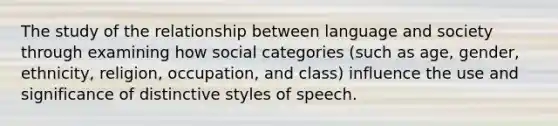 The study of the relationship between language and society through examining how social categories (such as age, gender, ethnicity, religion, occupation, and class) influence the use and significance of distinctive styles of speech.