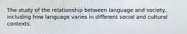 The study of the relationship between language and society, including how language varies in different social and cultural contexts.