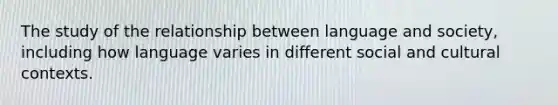 The study of the relationship between language and society, including how language varies in different social and cultural contexts.