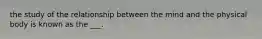 the study of the relationship between the mind and the physical body is known as the ___.