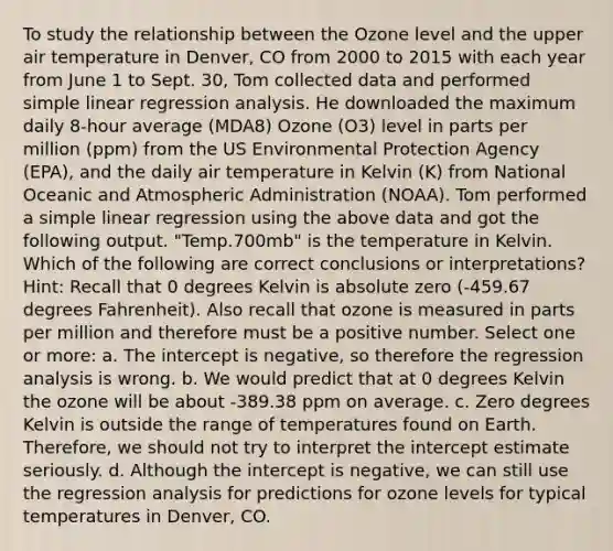 To study the relationship between the Ozone level and the upper air temperature in Denver, CO from 2000 to 2015 with each year from June 1 to Sept. 30, Tom collected data and performed simple linear regression analysis. He downloaded the maximum daily 8-hour average (MDA8) Ozone (O3) level in parts per million (ppm) from the US Environmental Protection Agency (EPA), and the daily air temperature in Kelvin (K) from National Oceanic and Atmospheric Administration (NOAA). Tom performed a simple linear regression using the above data and got the following output. "Temp.700mb" is the temperature in Kelvin. Which of the following are correct conclusions or interpretations? Hint: Recall that 0 degrees Kelvin is absolute zero (-459.67 degrees Fahrenheit). Also recall that ozone is measured in parts per million and therefore must be a positive number. Select one or more: a. The intercept is negative, so therefore the regression analysis is wrong. b. We would predict that at 0 degrees Kelvin the ozone will be about -389.38 ppm on average. c. Zero degrees Kelvin is outside the range of temperatures found on Earth. Therefore, we should not try to interpret the intercept estimate seriously. d. Although the intercept is negative, we can still use the regression analysis for predictions for ozone levels for typical temperatures in Denver, CO.