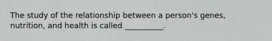 The study of the relationship between a person's genes, nutrition, and health is called __________.