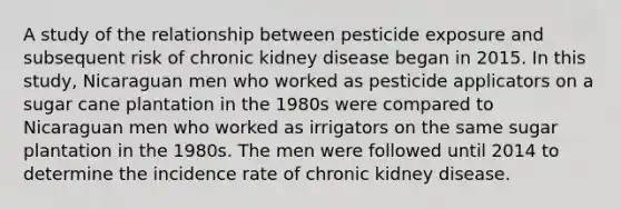 A study of the relationship between pesticide exposure and subsequent risk of chronic kidney disease began in 2015. In this study, Nicaraguan men who worked as pesticide applicators on a sugar cane plantation in the 1980s were compared to Nicaraguan men who worked as irrigators on the same sugar plantation in the 1980s. The men were followed until 2014 to determine the incidence rate of chronic kidney disease.