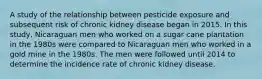 A study of the relationship between pesticide exposure and subsequent risk of chronic kidney disease began in 2015. In this study, Nicaraguan men who worked on a sugar cane plantation in the 1980s were compared to Nicaraguan men who worked in a gold mine in the 1980s. The men were followed until 2014 to determine the incidence rate of chronic kidney disease.