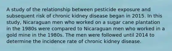 A study of the relationship between pesticide exposure and subsequent risk of chronic kidney disease began in 2015. In this study, Nicaraguan men who worked on a sugar cane plantation in the 1980s were compared to Nicaraguan men who worked in a gold mine in the 1980s. The men were followed until 2014 to determine the incidence rate of chronic kidney disease.