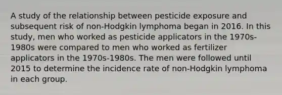 A study of the relationship between pesticide exposure and subsequent risk of non-Hodgkin lymphoma began in 2016. In this study, men who worked as pesticide applicators in the 1970s-1980s were compared to men who worked as fertilizer applicators in the 1970s-1980s. The men were followed until 2015 to determine the incidence rate of non-Hodgkin lymphoma in each group.