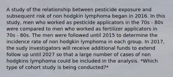 A study of the relationship between pesticide exposure and subsequent risk of non hodgkin lymphoma began in 2016. In this study, men who worked as pesticide applicators in the 70s - 80s were compared to men who worked as fertilizer applicators in 70s - 80s. The men were followed until 2015 to determine the incidence rate of non hodgkin lymphoma in each group. In 2017, the sudy investigators will receive additional funds to extend follow up until 2027 so that a large number of cases of non hodgkins lymphoma could be included in the analysis. *Which type of cohort study is being conducted?*