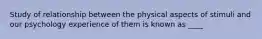 Study of relationship between the physical aspects of stimuli and our psychology experience of them is known as ____