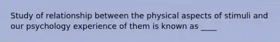 Study of relationship between the physical aspects of stimuli and our psychology experience of them is known as ____