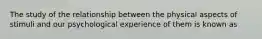 The study of the relationship between the physical aspects of stimuli and our psychological experience of them is known as