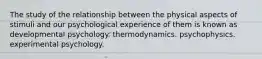 The study of the relationship between the physical aspects of stimuli and our psychological experience of them is known as developmental psychology. thermodynamics. psychophysics. experimental psychology.