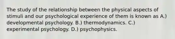 The study of the relationship between the physical aspects of stimuli and our psychological experience of them is known as A.) developmental psychology. B.) thermodynamics. C.) experimental psychology. D.) psychophysics.