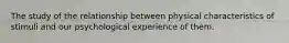 The study of the relationship between physical characteristics of stimuli and our psychological experience of them.