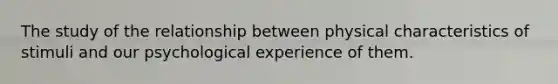 The study of the relationship between physical characteristics of stimuli and our psychological experience of them.