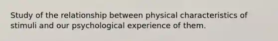 Study of the relationship between physical characteristics of stimuli and our psychological experience of them.