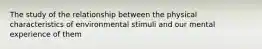 The study of the relationship between the physical characteristics of environmental stimuli and our mental experience of them