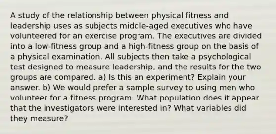 A study of the relationship between physical fitness and leadership uses as subjects middle-aged executives who have volunteered for an exercise program. The executives are divided into a low-fitness group and a high-fitness group on the basis of a physical examination. All subjects then take a psychological test designed to measure leadership, and the results for the two groups are compared. a) Is this an experiment? Explain your answer. b) We would prefer a sample survey to using men who volunteer for a fitness program. What population does it appear that the investigators were interested in? What variables did they measure?