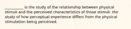 __________ is the study of the relationship between physical stimuli and the perceived characteristics of those stimuli: the study of how perceptual experience differs from the physical stimulation being perceived.