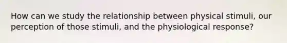 How can we study the relationship between physical stimuli, our perception of those stimuli, and the physiological response?