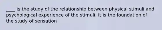 ____ is the study of the relationship between physical stimuli and psychological experience of the stimuli. It is the foundation of the study of sensation