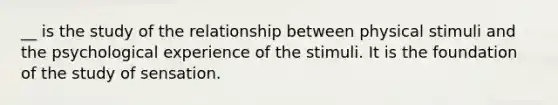 __ is the study of the relationship between physical stimuli and the psychological experience of the stimuli. It is the foundation of the study of sensation.