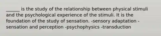 ______ is the study of the relationship between physical stimuli and the psychological experience of the stimuli. It is the foundation of the study of sensation. -sensory adaptation -sensation and perception -psychophysics -transduction