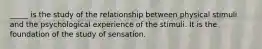 _____ is the study of the relationship between physical stimuli and the psychological experience of the stimuli. It is the foundation of the study of sensation.