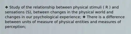 ❖ Study of the relationship between physical stimuli ( R ) and sensations (S), between changes in the physical world and changes in our psychological experience; ❖ There is a difference between units of measure of physical entities and measures of perception;