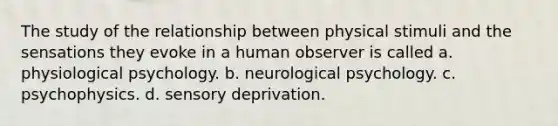 The study of the relationship between physical stimuli and the sensations they evoke in a human observer is called a. physiological psychology. b. neurological psychology. c. psychophysics. d. sensory deprivation.