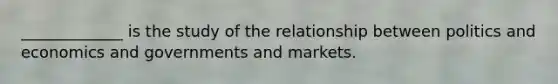 _____________ is the study of the relationship between politics and economics and governments and markets.