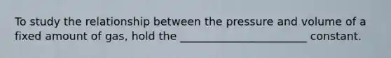 To study the relationship between the pressure and volume of a fixed amount of gas, hold the _______________________ constant.