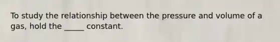 To study the relationship between the pressure and volume of a gas, hold the _____ constant.