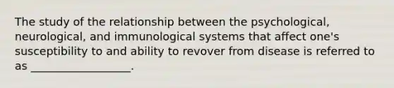 The study of the relationship between the psychological, neurological, and immunological systems that affect one's susceptibility to and ability to revover from disease is referred to as __________________.