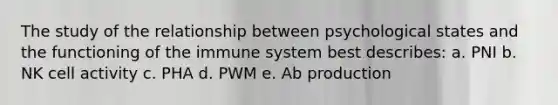 The study of the relationship between psychological states and the functioning of the immune system best describes: a. PNI b. NK cell activity c. PHA d. PWM e. Ab production