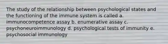 The study of the relationship between psychological states and the functioning of the immune system is called a. immunocompetence assay b. enumerative assay c. psychoneuroimmunology d. psychological tests of immunity e. psychosocial immunology