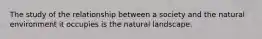 The study of the relationship between a society and the natural environment it occupies is the natural landscape.