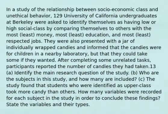 In a study of the relationship between socio-economic class and unethical behavior, 129 University of California undergraduates at Berkeley were asked to identify themselves as having low or high social-class by comparing themselves to others with the most (least) money, most (least) education, and most (least) respected jobs. They were also presented with a jar of individually wrapped candies and informed that the candies were for children in a nearby laboratory, but that they could take some if they wanted. After completing some unrelated tasks, participants reported the number of candies they had taken.13 (a) Identify the main research question of the study. (b) Who are the subjects in this study, and how many are included? (c) The study found that students who were identified as upper-class took more candy than others. How many variables were recorded for each subject in the study in order to conclude these findings? State the variables and their types.