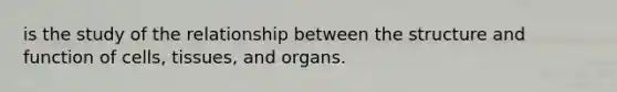 is the study of the relationship between the structure and function of cells, tissues, and organs.