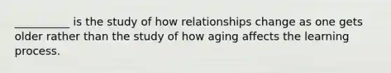 __________ is the study of how relationships change as one gets older rather than the study of how aging affects the learning process.