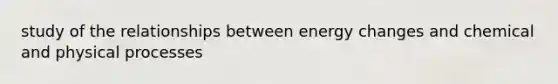 study of the relationships between energy changes and chemical and physical processes