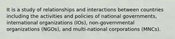 It is a study of relationships and interactions between countries including the activities and policies of national governments, international organizations (IOs), non-governmental organizations (NGOs), and multi-national corporations (MNCs).