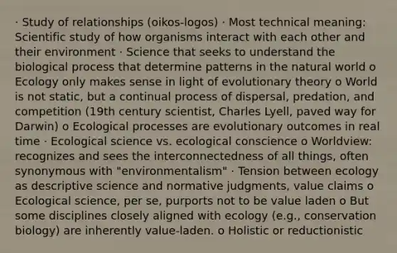 · Study of relationships (oikos-logos) · Most technical meaning: Scientific study of how organisms interact with each other and their environment · Science that seeks to understand the biological process that determine patterns in the natural world o Ecology only makes sense in light of evolutionary theory o World is not static, but a continual process of dispersal, predation, and competition (19th century scientist, Charles Lyell, paved way for Darwin) o Ecological processes are evolutionary outcomes in real time · Ecological science vs. ecological conscience o Worldview: recognizes and sees the interconnectedness of all things, often synonymous with "environmentalism" · Tension between ecology as descriptive science and normative judgments, value claims o Ecological science, per se, purports not to be value laden o But some disciplines closely aligned with ecology (e.g., conservation biology) are inherently value-laden. o Holistic or reductionistic