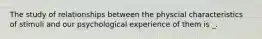 The study of relationships between the physcial characteristics of stimuli and our psychological experience of them is _.