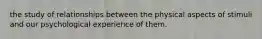 the study of relationships between the physical aspects of stimuli and our psychological experience of them.