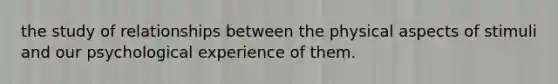 the study of relationships between the physical aspects of stimuli and our psychological experience of them.