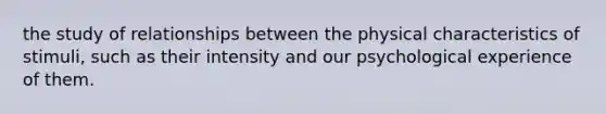 the study of relationships between the physical characteristics of stimuli, such as their intensity and our psychological experience of them.