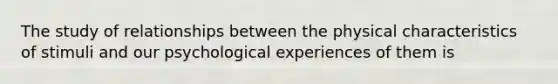 The study of relationships between the physical characteristics of stimuli and our psychological experiences of them is